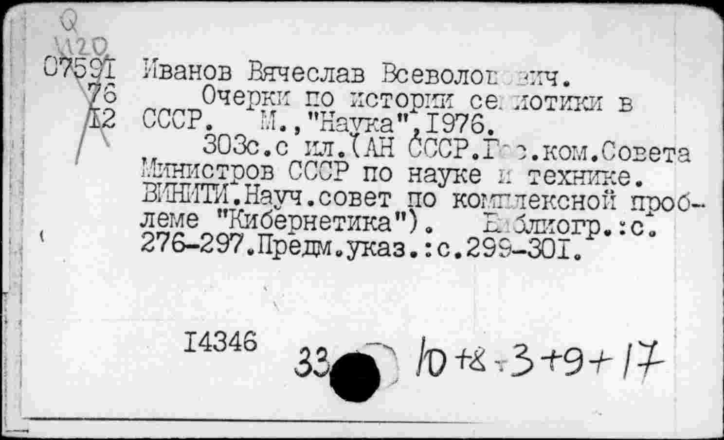 ﻿Иванов Вячеслав Всеволов зич.
Очерки по истории се. иотики в СССР. М.,"Наука",1976.
зозс.с ил.Тан ссср.г
п. ----------- _ком.Совета
гЛинистров ССоР по науке и технике. ВИНИТИ,Науч.совет по комплексной проблеме "Кибернетика"). Еблиогр.:с. 276-297.Предо.указ.: с. 299-301.
14346